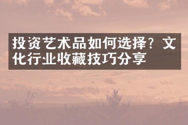 投资艺术品如何选择？文化行业收藏技巧分享