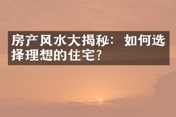 房产风水大揭秘：如何选择理想的住宅？