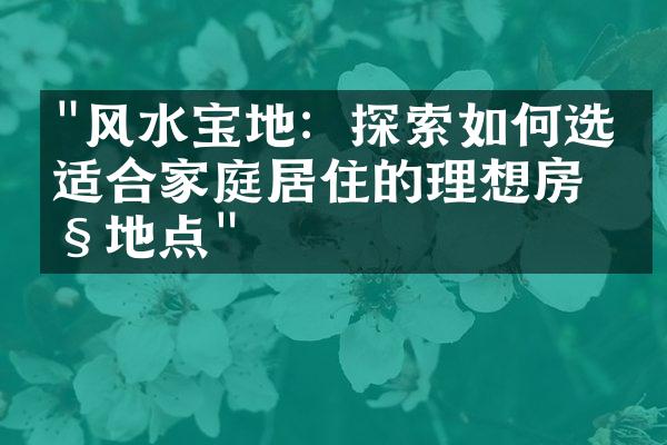 "风水宝地：探索如何选择适合家庭居住的理想房产地点"