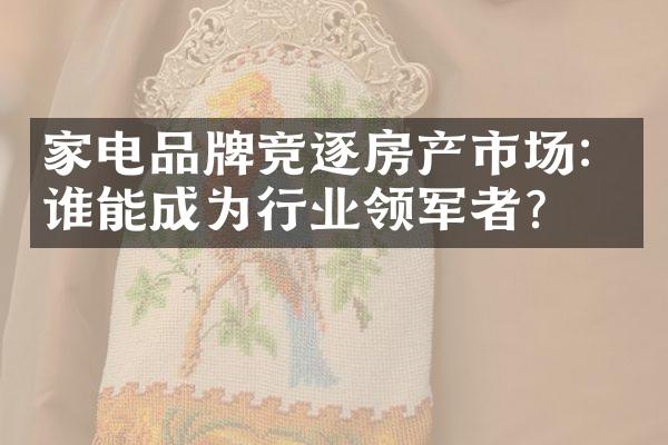 家电品牌竞逐房产市场：谁能成为行业领军者？