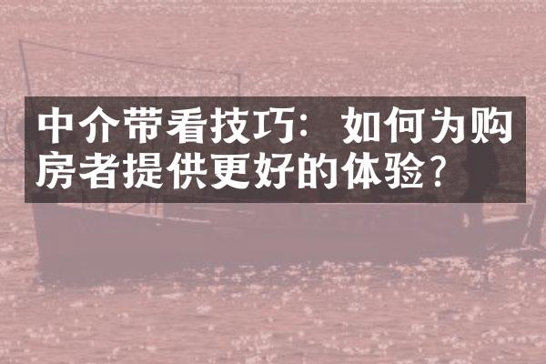 中介带看技巧：如何为购房者提供更好的体验？