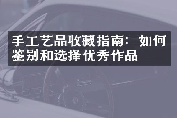 手工艺品收藏指南：如何鉴别和选择优秀作品