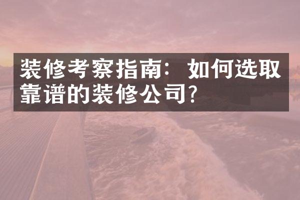 装修考察指南：如何选取靠谱的装修公司？