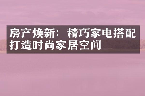 房产焕新：精巧家电搭配打造时尚家居空间