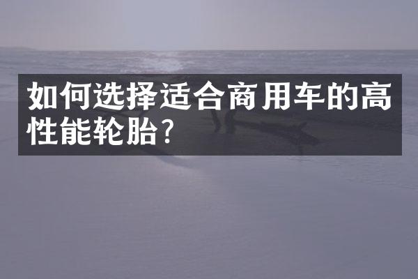 如何选择适合商用车的高性能轮胎？