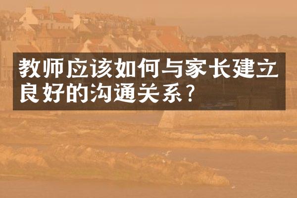 教师应该如何与家长建立良好的沟通关系？