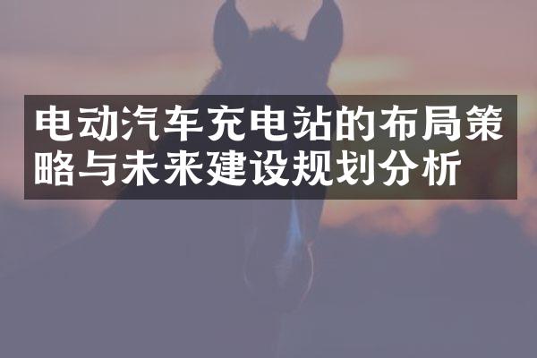 电动汽车充电站的布局策略与未来建设规划分析