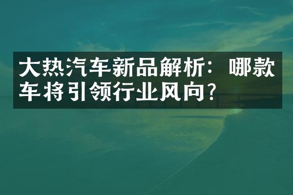 大热汽车新品解析：哪款车将引领行业风向？