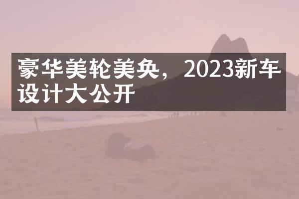 豪华美轮美奂，2023新车型设计大公开