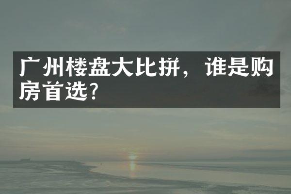 广州楼盘大比拼，谁是购房首选？