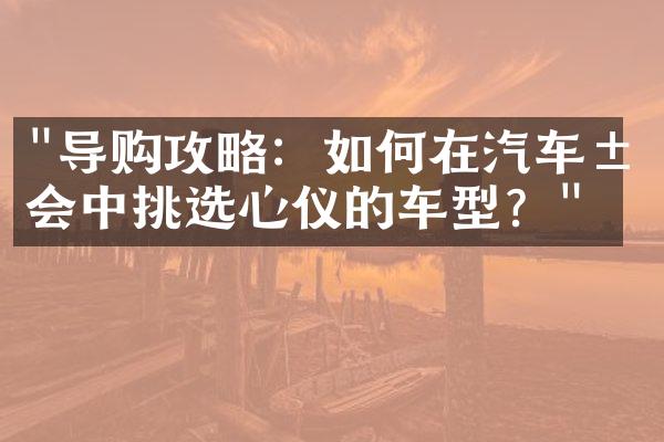 "导购攻略：如何在汽车展会中挑选心仪的车型？"