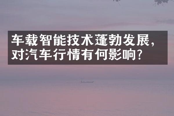 车载智能技术蓬勃发展，对汽车行情有何影响？