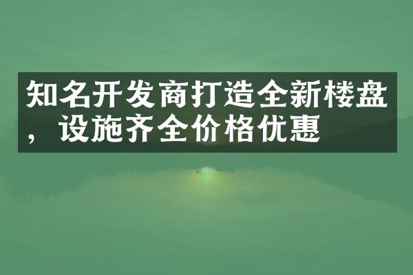 知名开发商打造全新楼盘，设施齐全价格优惠