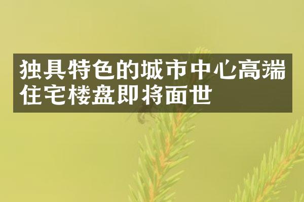 独具特色的城市中心高端住宅楼盘即将面世