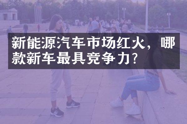 新能源汽车市场红火，哪款新车最具竞争力？