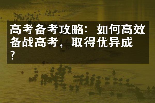 高考备考攻略：如何高效备战高考，取得优异成绩？