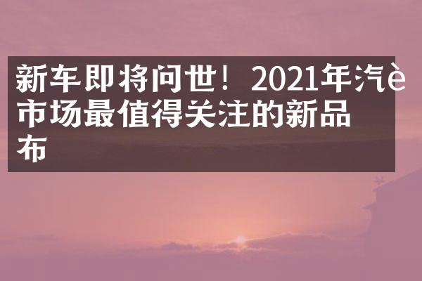 新车即将问世！2021年汽车市场最值得关注的新品发布