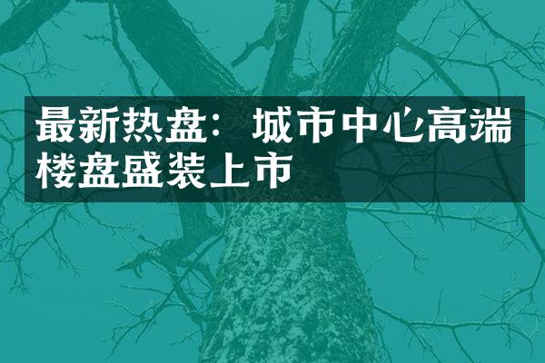 最新热盘：城市中心高端楼盘盛装上市