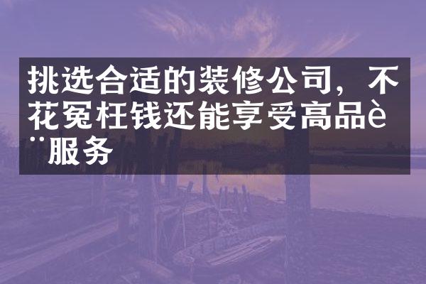 挑选合适的装修公司，不花冤枉钱还能享受高品质服务