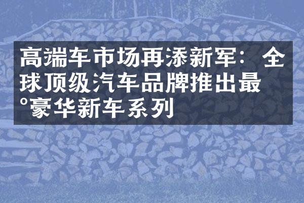 高端车市场再添新军：全球顶级汽车品牌推出最新豪华新车系列