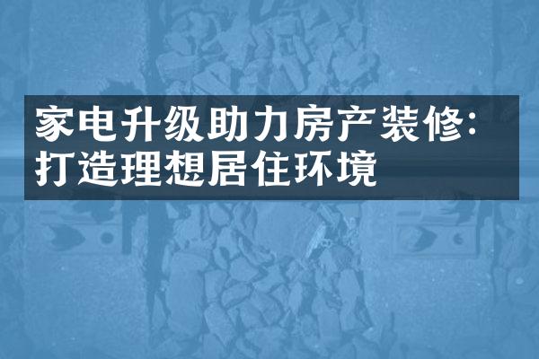 家电升级助力房产装修：打造理想居住环境