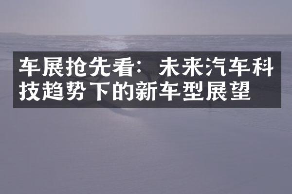 车展抢先看：未来汽车科技趋势下的新车型展望