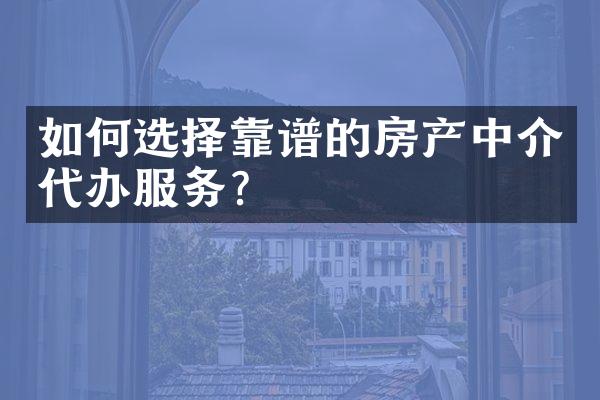 如何选择靠谱的房产中介代办服务？