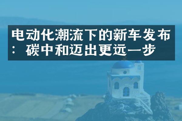 电动化潮流下的新车发布：碳中和迈出更远一步！