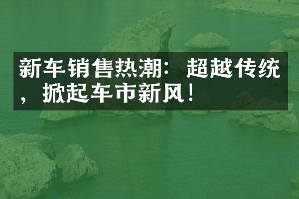 新车销售热潮：超越传统，掀起车市新风！