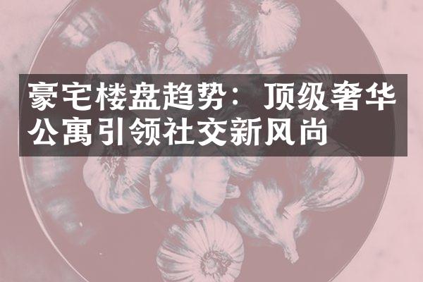 豪宅楼盘趋势：顶级奢华公寓引领社交新风尚