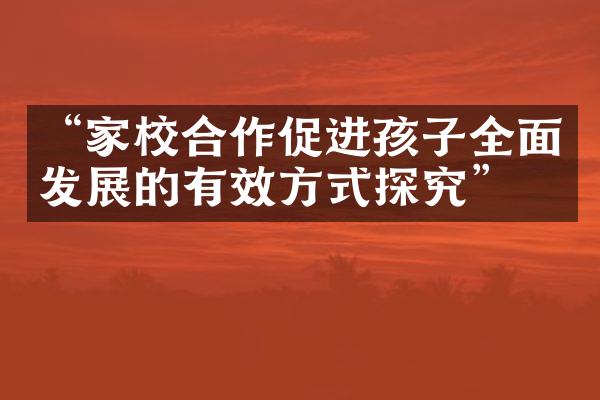 “家校合作促进孩子全面发展的有效方式探究”