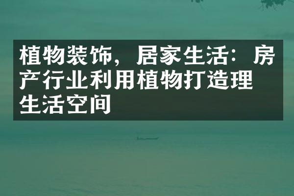 植物装饰，居家生活：房产行业利用植物打造理想生活空间