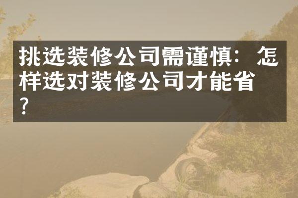 挑选装修公司需谨慎：怎样选对装修公司才能省心？