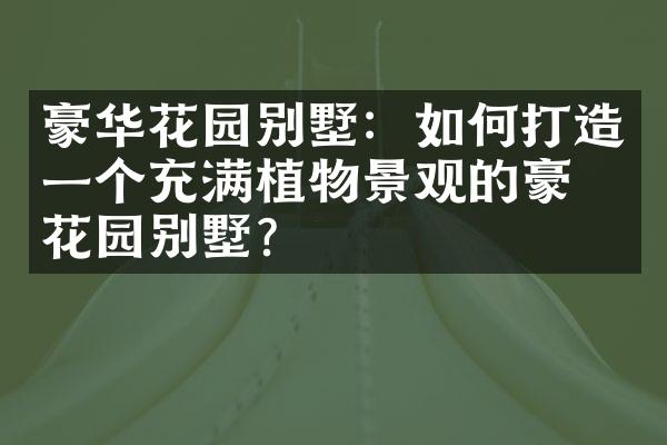 豪华花园别墅：如何打造一个充满植物景观的豪华花园别墅？