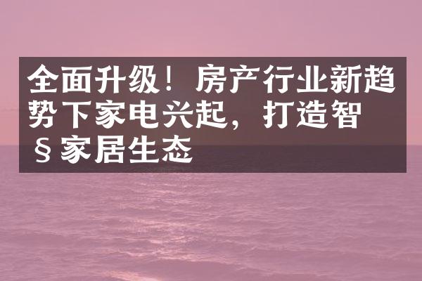 全面升级！房产行业新趋势下家电兴起，打造智慧家居生态