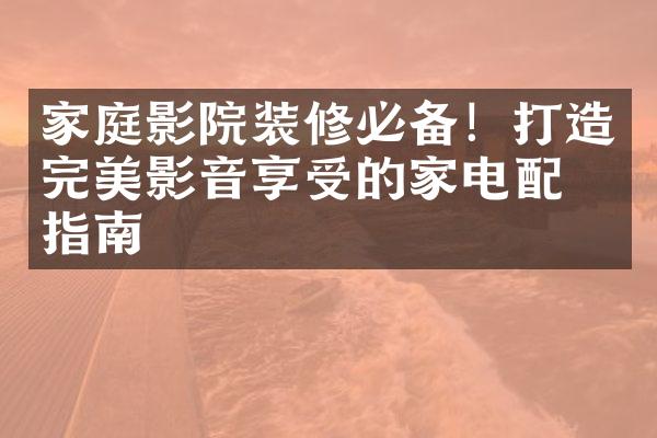 家庭影院装修必备！打造完美影音享受的家电配置指南