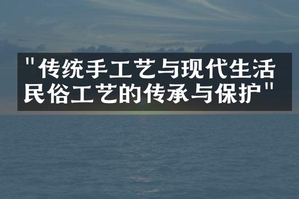 "传统手工艺与现代生活：民俗工艺的传承与保护"