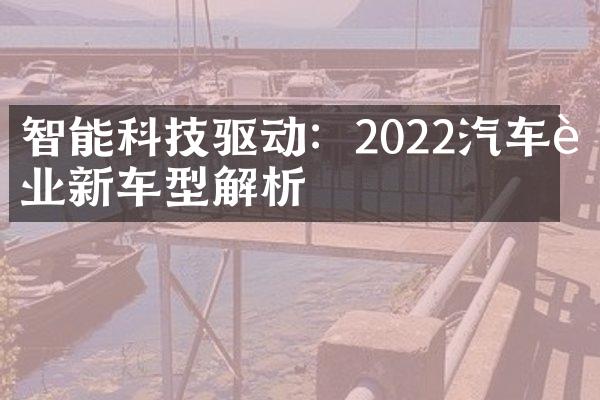 智能科技驱动：2022汽车行业新车型解析