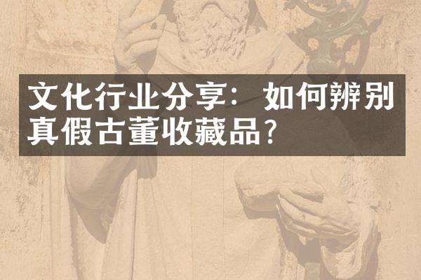 文化行业分享：如何辨别真假古董收藏品？