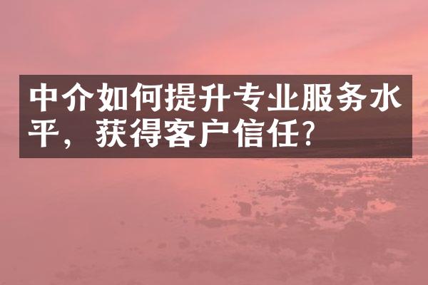 中介如何提升专业服务水平，获得客户信任？