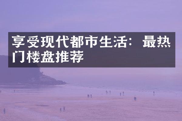 享受现代都市生活：最热门楼盘推荐