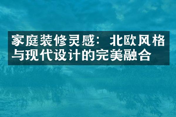 家庭装修灵感：北欧风格与现代设计的完美融合