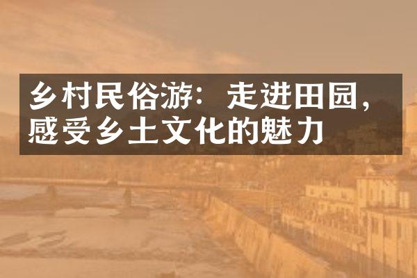 乡村民俗游：走进田园，感受乡土文化的魅力