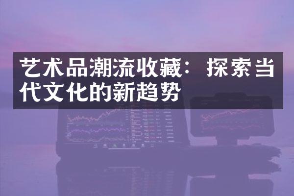 艺术品潮流收藏：探索当代文化的新趋势