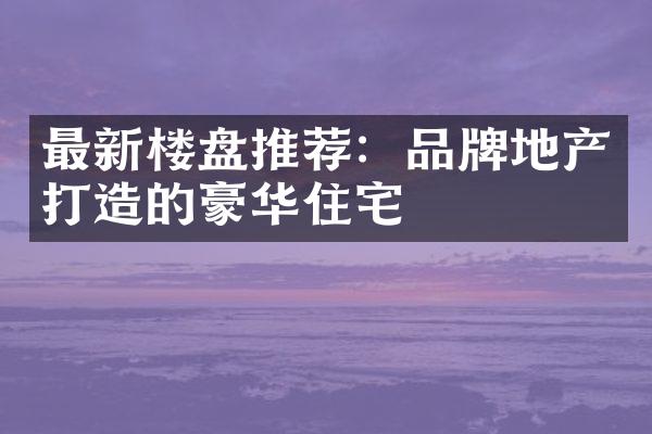 最新楼盘推荐：品牌地产打造的豪华住宅