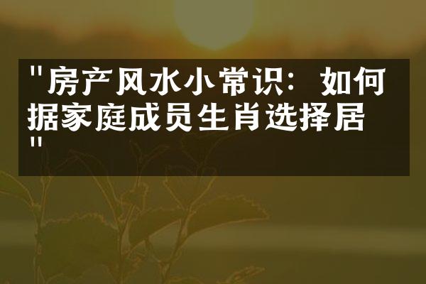 "房产风水小常识：如何根据家庭成员生肖选择居所"