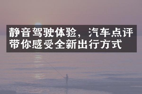 静音驾驶体验，汽车点评带你感受全新出行方式