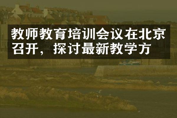 教师教育培训会议在北京召开，探讨最新教学方法