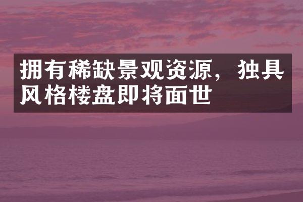 拥有稀缺景观资源，独具风格楼盘即将面世