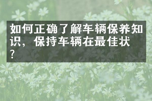 如何正确了解车辆保养知识，保持车辆在最佳状态？